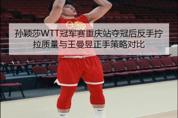 孙颖莎WTT冠军赛重庆站夺冠后反手拧拉质量与王曼昱正手策略对比